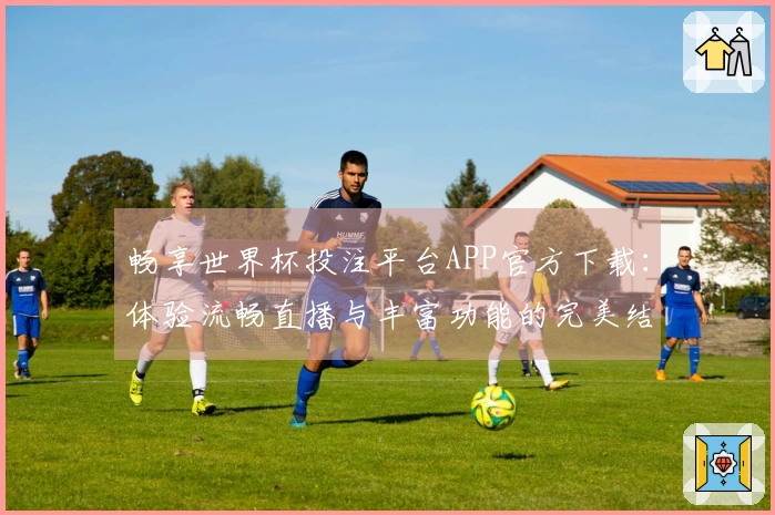 畅享世界杯投注平台APP官方下载：体验流畅直播与丰富功能的完美结合