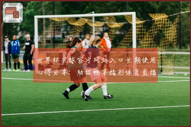 世界杯买球官方网站入口长期使用心得分享：助你畅享精彩体育直播新体验