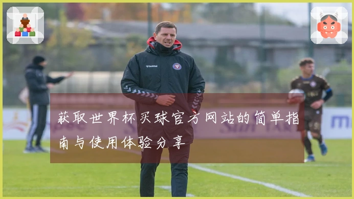 获取世界杯买球官方网站的简单指南与使用体验分享