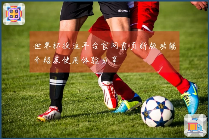 世界杯投注平台官网首页新版功能介绍及使用体验分享