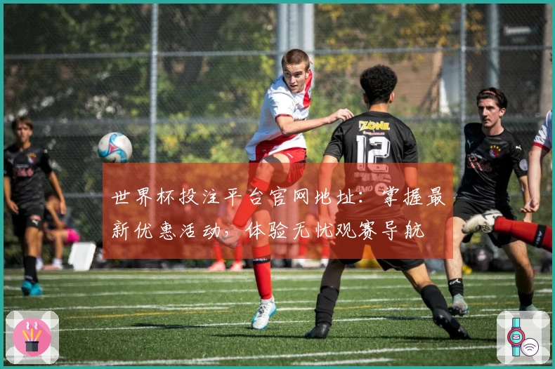 世界杯投注平台官网地址：掌握最新优惠活动，体验无忧观赛导航